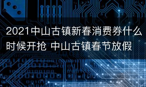 2021中山古镇新春消费券什么时候开抢 中山古镇春节放假