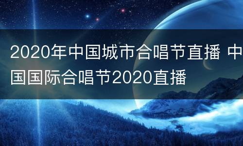 2020年中国城市合唱节直播 中国国际合唱节2020直播