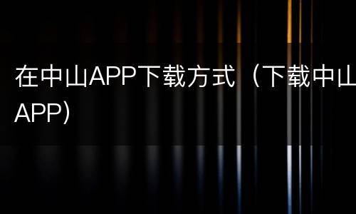 在中山APP下载方式（下载中山APP）