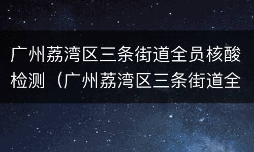 广州荔湾区三条街道全员核酸检测（广州荔湾区三条街道全员核酸检测通知）
