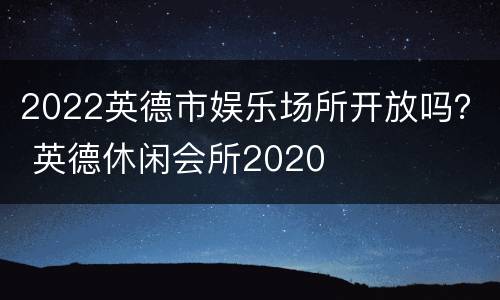 2022英德市娱乐场所开放吗？ 英德休闲会所2020