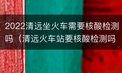 2022清远坐火车需要核酸检测吗（清远火车站要核酸检测吗）
