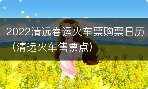 2022清远春运火车票购票日历（清远火车售票点）
