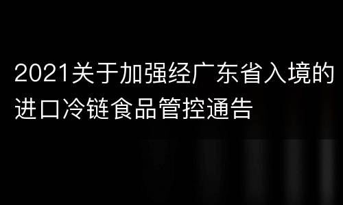 2021关于加强经广东省入境的进口冷链食品管控通告