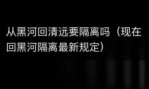 从黑河回清远要隔离吗（现在回黑河隔离最新规定）