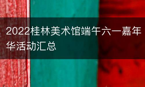 2022桂林美术馆端午六一嘉年华活动汇总