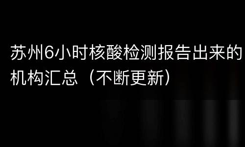 苏州6小时核酸检测报告出来的机构汇总（不断更新）