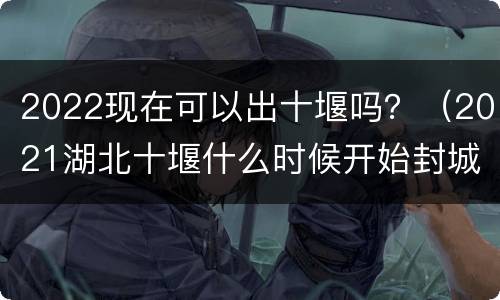 2022现在可以出十堰吗？（2021湖北十堰什么时候开始封城）