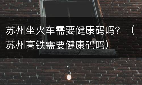 苏州坐火车需要健康码吗？（苏州高铁需要健康码吗）