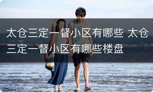 太仓三定一督小区有哪些 太仓三定一督小区有哪些楼盘