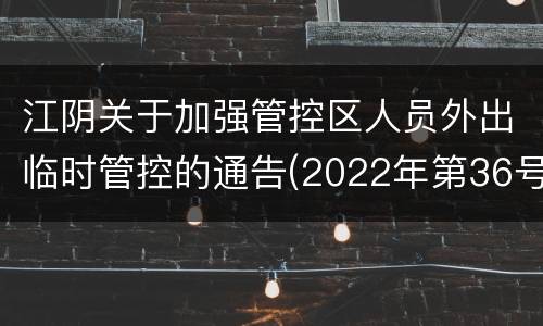 江阴关于加强管控区人员外出临时管控的通告(2022年第36号)