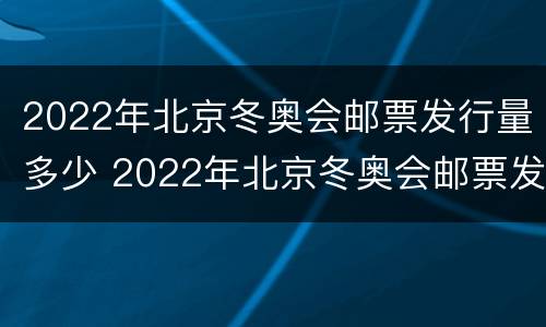 2022年北京冬奥会邮票发行量多少 2022年北京冬奥会邮票发行公告