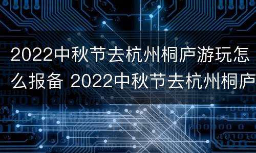 2022中秋节去杭州桐庐游玩怎么报备 2022中秋节去杭州桐庐游玩怎么报备呢