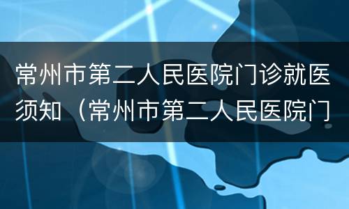 常州市第二人民医院门诊就医须知（常州市第二人民医院门诊就医须知电话）