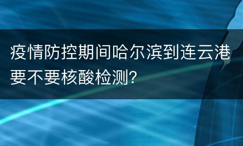 疫情防控期间哈尔滨到连云港要不要核酸检测？
