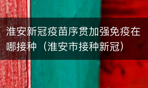 淮安新冠疫苗序贯加强免疫在哪接种（淮安市接种新冠）