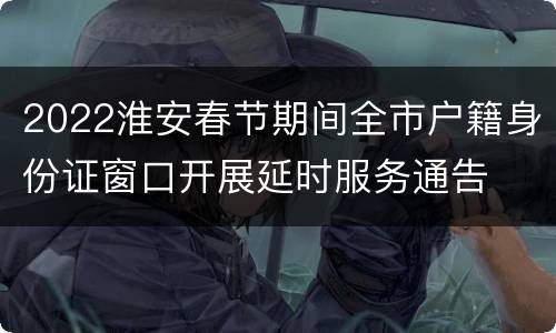 2022淮安春节期间全市户籍身份证窗口开展延时服务通告