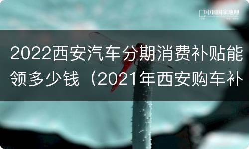 2022西安汽车分期消费补贴能领多少钱（2021年西安购车补贴）