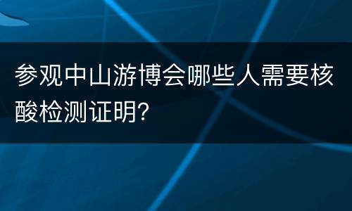 参观中山游博会哪些人需要核酸检测证明？