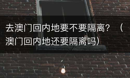 去澳门回内地要不要隔离？（澳门回内地还要隔离吗）
