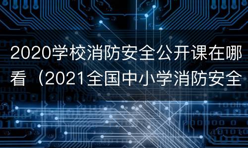 2020学校消防安全公开课在哪看（2021全国中小学消防安全公开课回放入口）