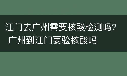江门去广州需要核酸检测吗？ 广州到江门要验核酸吗