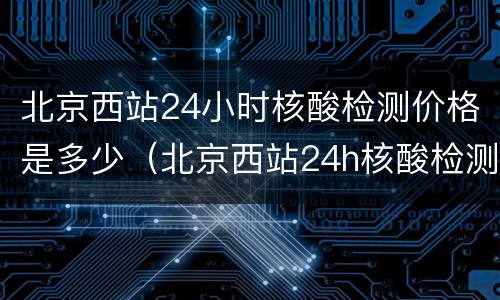 北京西站24小时核酸检测价格是多少（北京西站24h核酸检测点）