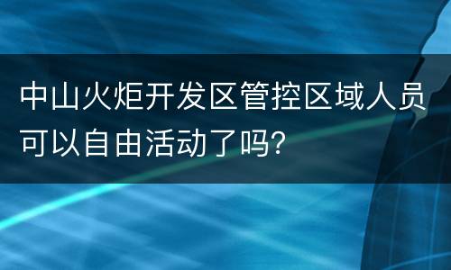 中山火炬开发区管控区域人员可以自由活动了吗？