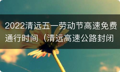 2022清远五一劳动节高速免费通行时间（清远高速公路封闭最新消息）