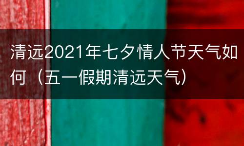 清远2021年七夕情人节天气如何（五一假期清远天气）