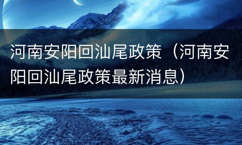 河南安阳回汕尾政策（河南安阳回汕尾政策最新消息）