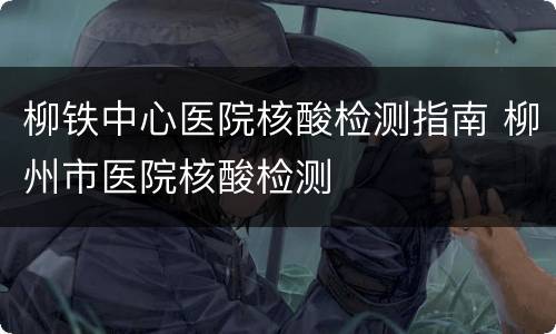 柳铁中心医院核酸检测指南 柳州市医院核酸检测