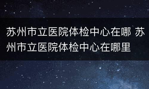 苏州市立医院体检中心在哪 苏州市立医院体检中心在哪里