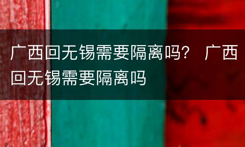 广西回无锡需要隔离吗？ 广西回无锡需要隔离吗