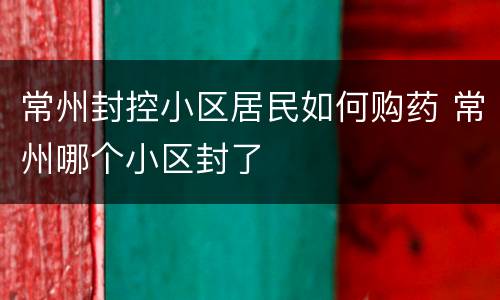 常州封控小区居民如何购药 常州哪个小区封了