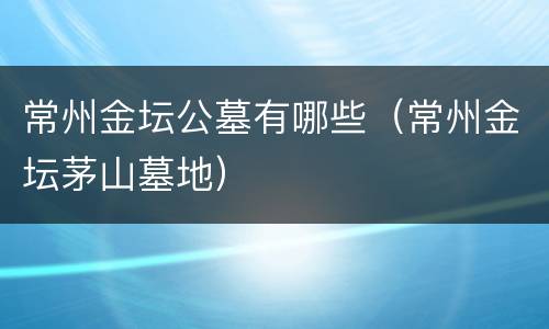 常州金坛公墓有哪些（常州金坛茅山墓地）