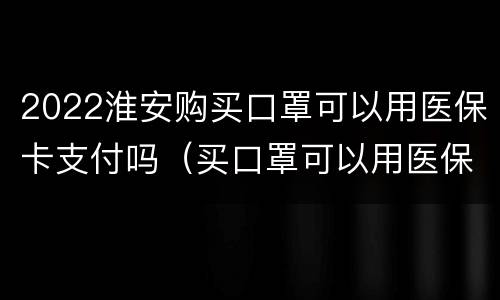 2022淮安购买口罩可以用医保卡支付吗（买口罩可以用医保卡吗?）