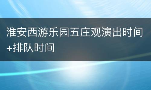 淮安西游乐园五庄观演出时间+排队时间