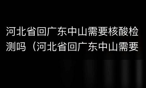 河北省回广东中山需要核酸检测吗（河北省回广东中山需要核酸检测吗最新）