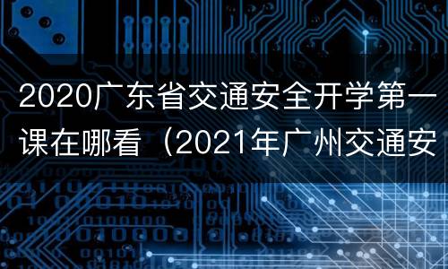 2020广东省交通安全开学第一课在哪看（2021年广州交通安全开学第一课）