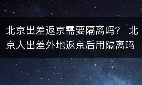 北京出差返京需要隔离吗？ 北京人出差外地返京后用隔离吗?
