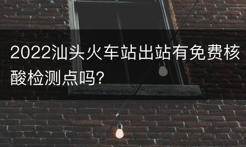 2022汕头火车站出站有免费核酸检测点吗？