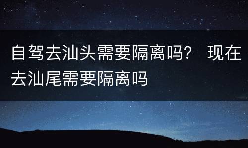自驾去汕头需要隔离吗？ 现在去汕尾需要隔离吗