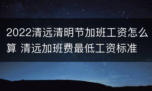 2022清远清明节加班工资怎么算 清远加班费最低工资标准
