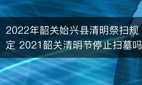 2022年韶关始兴县清明祭扫规定 2021韶关清明节停止扫墓吗