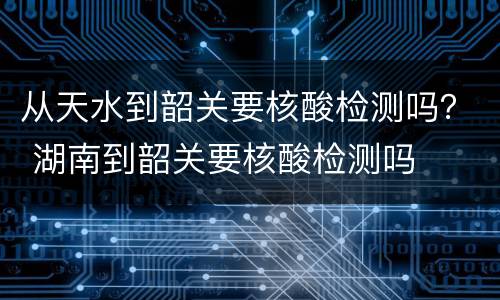 从天水到韶关要核酸检测吗？ 湖南到韶关要核酸检测吗