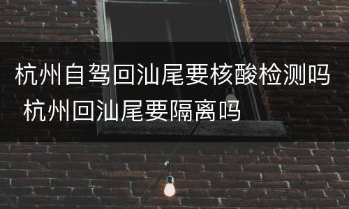 杭州自驾回汕尾要核酸检测吗 杭州回汕尾要隔离吗