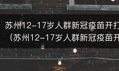 苏州12-17岁人群新冠疫苗开打（苏州12-17岁人群新冠疫苗开打几针）