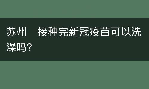 苏州​接种完新冠疫苗可以洗澡吗？