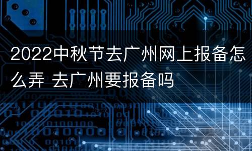 2022中秋节去广州网上报备怎么弄 去广州要报备吗